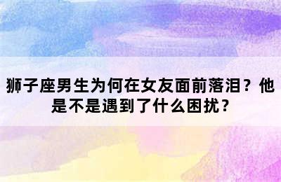 狮子座男生为何在女友面前落泪？他是不是遇到了什么困扰？