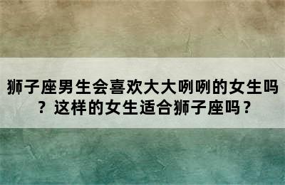 狮子座男生会喜欢大大咧咧的女生吗？这样的女生适合狮子座吗？
