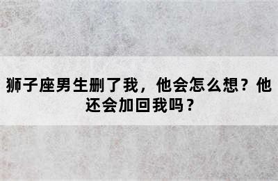 狮子座男生删了我，他会怎么想？他还会加回我吗？