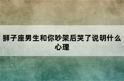 狮子座男生和你吵架后哭了说明什么心理