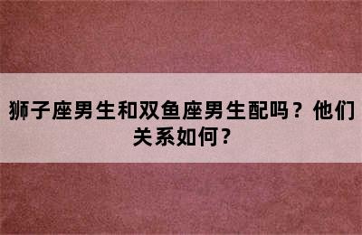 狮子座男生和双鱼座男生配吗？他们关系如何？