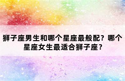 狮子座男生和哪个星座最般配？哪个星座女生最适合狮子座？