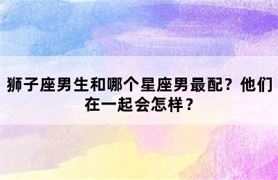 狮子座男生和哪个星座男最配？他们在一起会怎样？