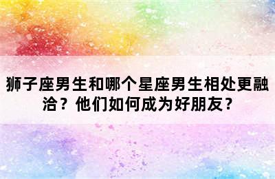 狮子座男生和哪个星座男生相处更融洽？他们如何成为好朋友？