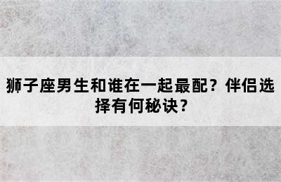 狮子座男生和谁在一起最配？伴侣选择有何秘诀？