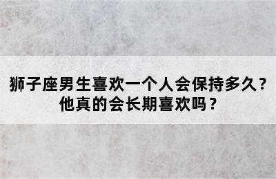 狮子座男生喜欢一个人会保持多久？他真的会长期喜欢吗？