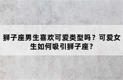 狮子座男生喜欢可爱类型吗？可爱女生如何吸引狮子座？