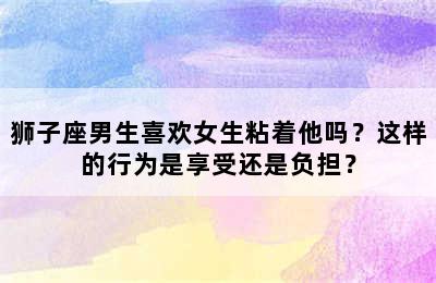 狮子座男生喜欢女生粘着他吗？这样的行为是享受还是负担？