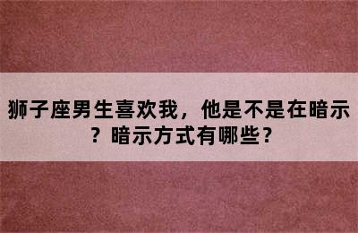 狮子座男生喜欢我，他是不是在暗示？暗示方式有哪些？