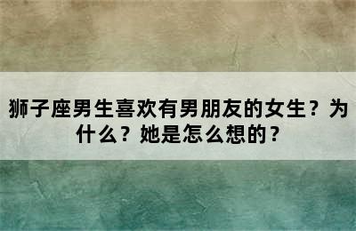 狮子座男生喜欢有男朋友的女生？为什么？她是怎么想的？