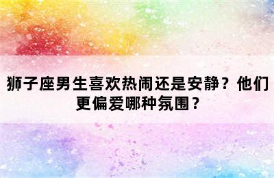 狮子座男生喜欢热闹还是安静？他们更偏爱哪种氛围？