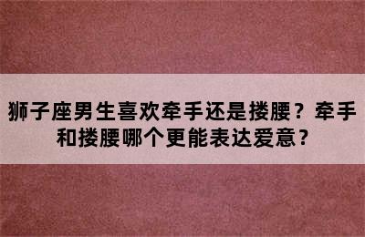 狮子座男生喜欢牵手还是搂腰？牵手和搂腰哪个更能表达爱意？
