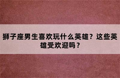 狮子座男生喜欢玩什么英雄？这些英雄受欢迎吗？