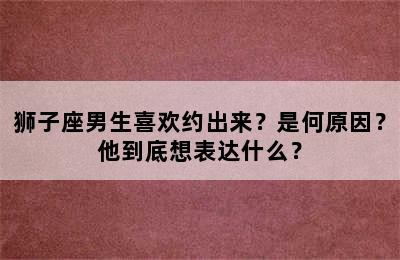 狮子座男生喜欢约出来？是何原因？他到底想表达什么？