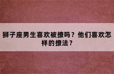 狮子座男生喜欢被撩吗？他们喜欢怎样的撩法？