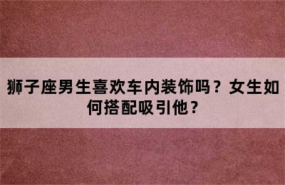 狮子座男生喜欢车内装饰吗？女生如何搭配吸引他？