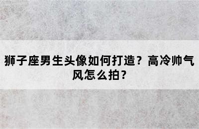 狮子座男生头像如何打造？高冷帅气风怎么拍？