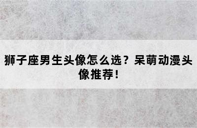 狮子座男生头像怎么选？呆萌动漫头像推荐！
