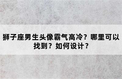 狮子座男生头像霸气高冷？哪里可以找到？如何设计？