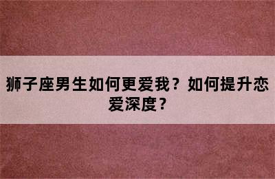狮子座男生如何更爱我？如何提升恋爱深度？