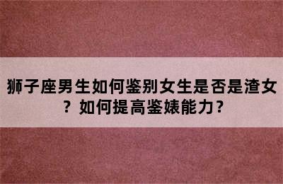 狮子座男生如何鉴别女生是否是渣女？如何提高鉴婊能力？
