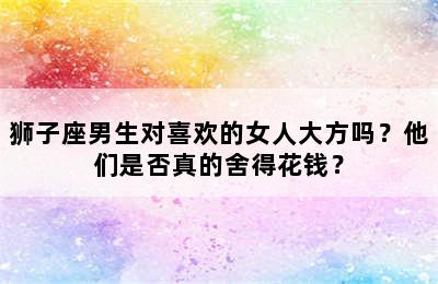 狮子座男生对喜欢的女人大方吗？他们是否真的舍得花钱？