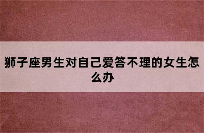 狮子座男生对自己爱答不理的女生怎么办