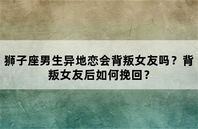 狮子座男生异地恋会背叛女友吗？背叛女友后如何挽回？