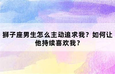 狮子座男生怎么主动追求我？如何让他持续喜欢我？