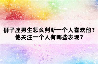 狮子座男生怎么判断一个人喜欢他？他关注一个人有哪些表现？
