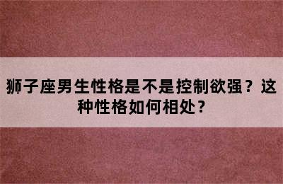 狮子座男生性格是不是控制欲强？这种性格如何相处？
