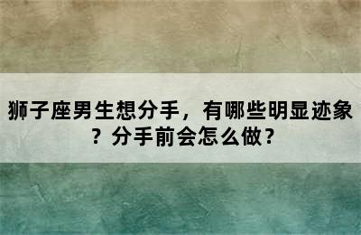 狮子座男生想分手，有哪些明显迹象？分手前会怎么做？