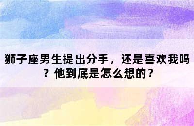 狮子座男生提出分手，还是喜欢我吗？他到底是怎么想的？