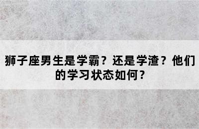 狮子座男生是学霸？还是学渣？他们的学习状态如何？