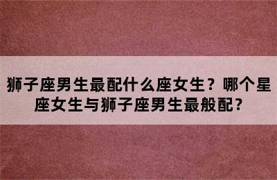 狮子座男生最配什么座女生？哪个星座女生与狮子座男生最般配？