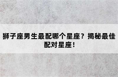 狮子座男生最配哪个星座？揭秘最佳配对星座！