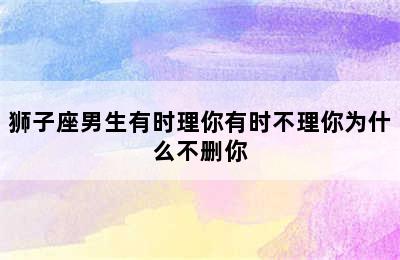 狮子座男生有时理你有时不理你为什么不删你