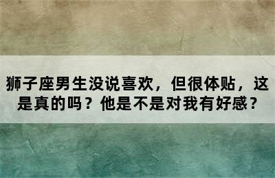 狮子座男生没说喜欢，但很体贴，这是真的吗？他是不是对我有好感？