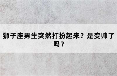 狮子座男生突然打扮起来？是变帅了吗？
