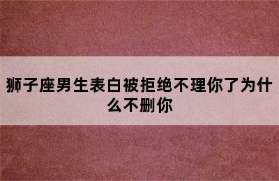 狮子座男生表白被拒绝不理你了为什么不删你