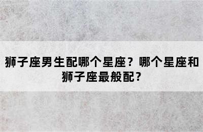 狮子座男生配哪个星座？哪个星座和狮子座最般配？