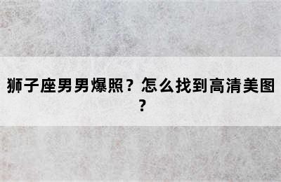 狮子座男男爆照？怎么找到高清美图？