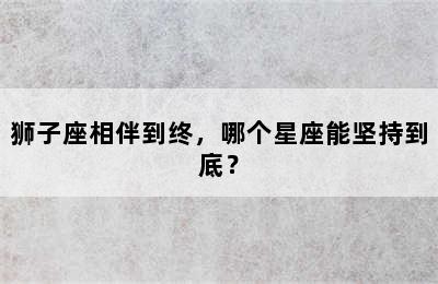 狮子座相伴到终，哪个星座能坚持到底？