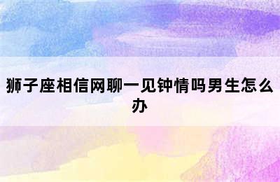 狮子座相信网聊一见钟情吗男生怎么办