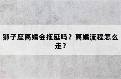 狮子座离婚会拖延吗？离婚流程怎么走？