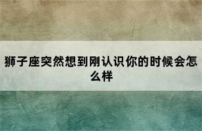 狮子座突然想到刚认识你的时候会怎么样