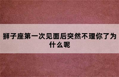 狮子座第一次见面后突然不理你了为什么呢