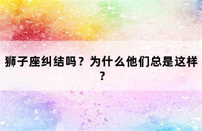 狮子座纠结吗？为什么他们总是这样？