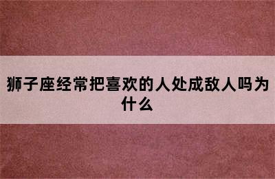 狮子座经常把喜欢的人处成敌人吗为什么