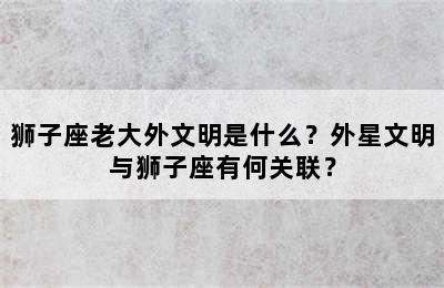 狮子座老大外文明是什么？外星文明与狮子座有何关联？